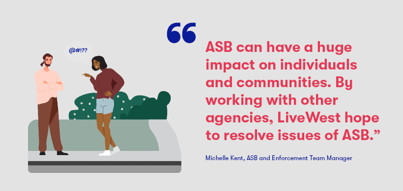 Our ASB and Enforcement Team Manager, Michelle Kent, said; “We are proud to be supporting ASB Awareness Week. ASB can have a huge impact on individuals and communities. By working with other agencies LiveWest hopes to resolve issues of ASB, however, where this isn’t possible we will take further action, as long as we have the necessary information, evidence and the support of our partner agencies and victims. We are committed to making our communities safer” 